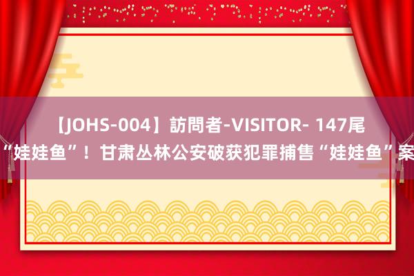 【JOHS-004】訪問者-VISITOR- 147尾“娃娃鱼”！甘肃丛林公安破获犯罪捕售“娃娃鱼”案