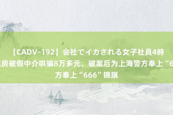 【CADV-192】会社でイカされる女子社員4時間 女子租房被假中介哄骗8万多元，破案后为上海警方奉上“666”锦旗