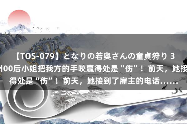 【TOS-079】となりの若奥さんの童貞狩り 3 美月 休假15天！杭州00后小姐把我方的手咬赢得处是“伤”！前天，她接到了雇主的电话……