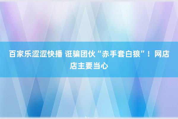 百家乐涩涩快播 诳骗团伙“赤手套白狼”！网店店主要当心