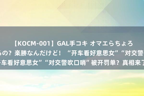 【KOCM-001】GAL手コキ オマエらちょろいね！こんなんでイッてるの？楽勝なんだけど！ “开车看好意思女”“对交警吹口哨”被开罚单？真相来了！