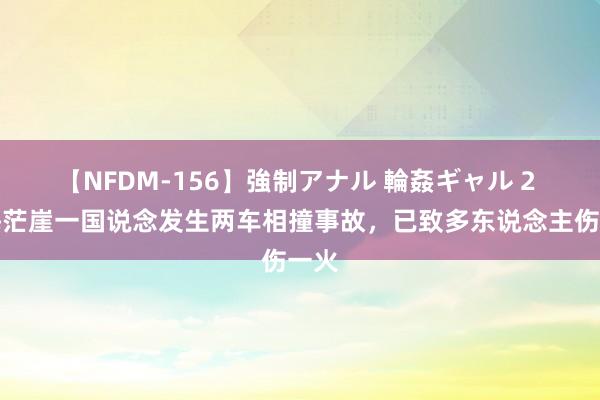 【NFDM-156】強制アナル 輪姦ギャル 2 青海茫崖一国说念发生两车相撞事故，已致多东说念主伤一火