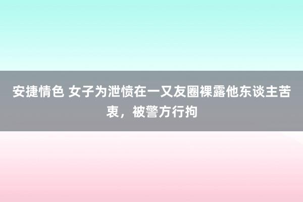 安捷情色 女子为泄愤在一又友圈裸露他东谈主苦衷，被警方行拘