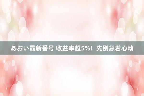 あおい最新番号 收益率超5%！先别急着心动