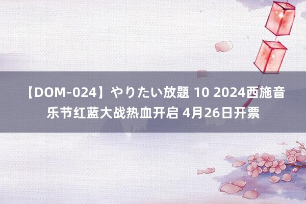 【DOM-024】やりたい放題 10 2024西施音乐节红蓝大战热血开启 4月26日开票