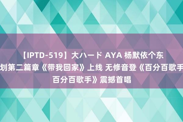 【IPTD-519】大ハード AYA 杨默依个东谈主音乐企划第二篇章《带我回家》上线 无修音登《百分百歌手》震撼首唱