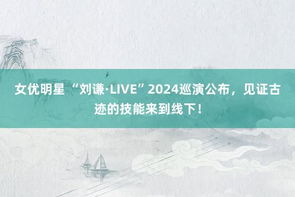 女优明星 “刘谦·LIVE”2024巡演公布，见证古迹的技能来到线下！