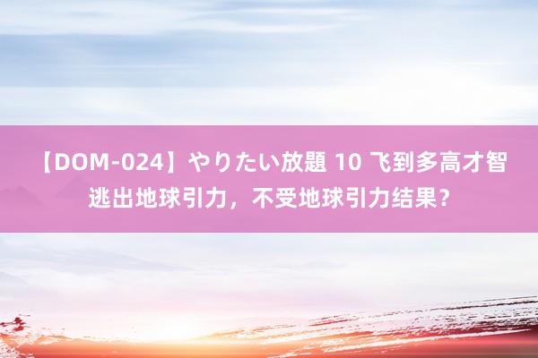 【DOM-024】やりたい放題 10 飞到多高才智逃出地球引力，不受地球引力结果？