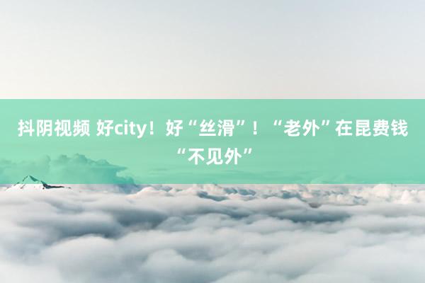 抖阴视频 好city！好“丝滑”！“老外”在昆费钱“不见外”