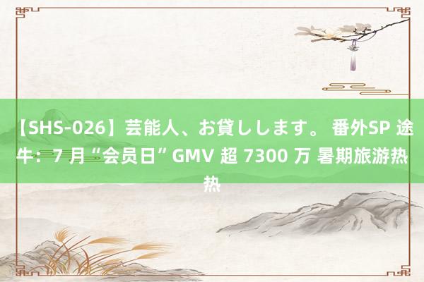 【SHS-026】芸能人、お貸しします。 番外SP 途牛：7 月“会员日”GMV 超 7300 万 暑期旅游热