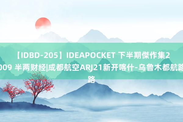 【IDBD-205】IDEAPOCKET 下半期傑作集2009 半两财经|成都航空ARJ21新开喀什-乌鲁木都航路