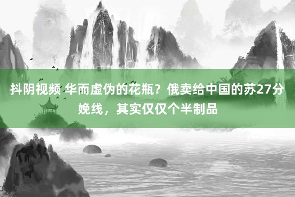 抖阴视频 华而虚伪的花瓶？俄卖给中国的苏27分娩线，其实仅仅个半制品