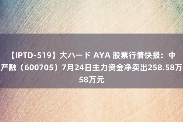 【IPTD-519】大ハード AYA 股票行情快报：中航产融（600705）7月24日主力资金净卖出258.58万元