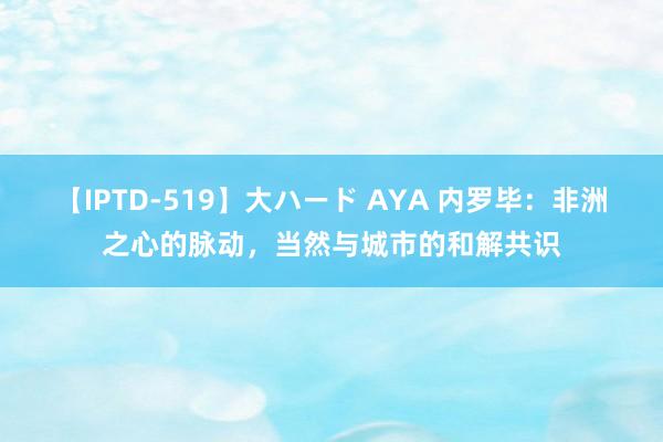 【IPTD-519】大ハード AYA 内罗毕：非洲之心的脉动，当然与城市的和解共识