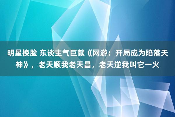 明星换脸 东谈主气巨献《网游：开局成为陷落天神》，老天顺我老天昌，老天逆我叫它一火