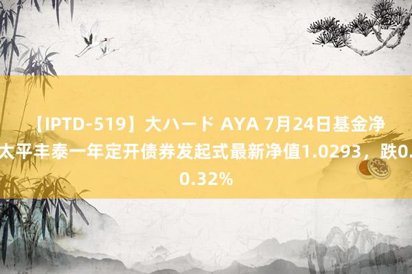 【IPTD-519】大ハード AYA 7月24日基金净值：太平丰泰一年定开债券发起式最新净值1.0293，跌0.32%