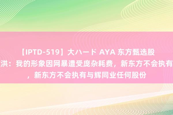 【IPTD-519】大ハード AYA 东方甄选股价大跌23%！俞敏洪：我的形象因网暴遭受庞杂耗费，新东方不会执有与辉同业任何股份