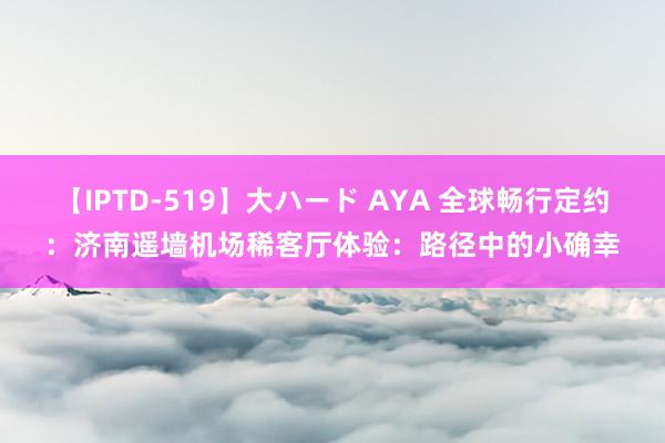 【IPTD-519】大ハード AYA 全球畅行定约：济南遥墙机场稀客厅体验：路径中的小确幸