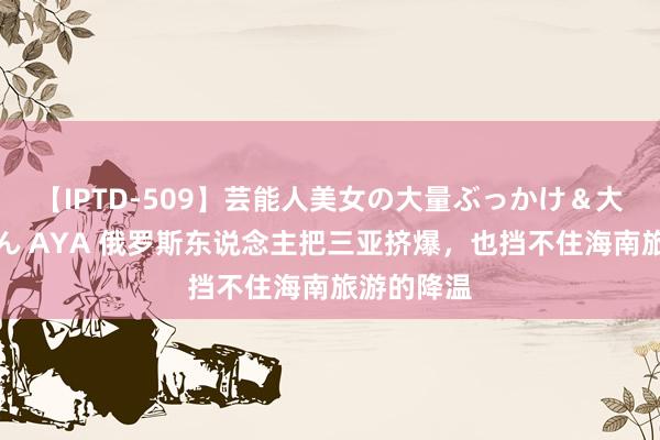 【IPTD-509】芸能人美女の大量ぶっかけ＆大量ごっくん AYA 俄罗斯东说念主把三亚挤爆，也挡不住海南旅游的降温