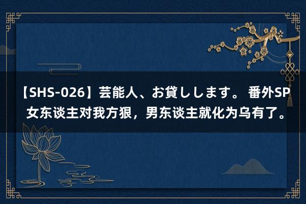 【SHS-026】芸能人、お貸しします。 番外SP 女东谈主对我方狠，男东谈主就化为乌有了。