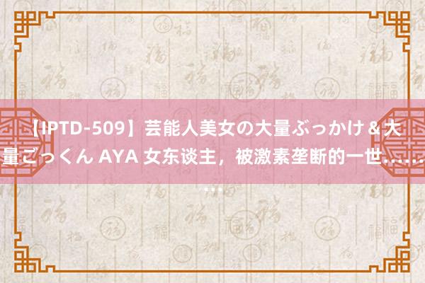 【IPTD-509】芸能人美女の大量ぶっかけ＆大量ごっくん AYA 女东谈主，被激素垄断的一世……