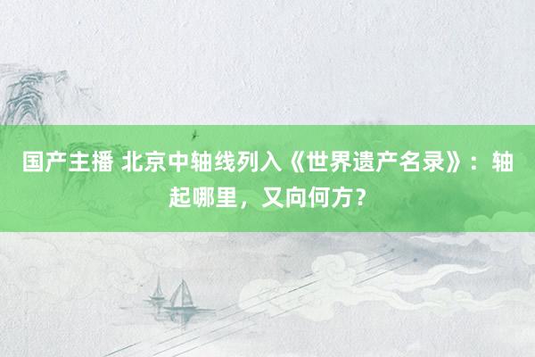 国产主播 北京中轴线列入《世界遗产名录》：轴起哪里，又向何方？