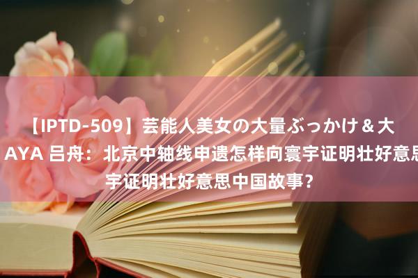 【IPTD-509】芸能人美女の大量ぶっかけ＆大量ごっくん AYA 吕舟：北京中轴线申遗怎样向寰宇证明壮好意思中国故事？