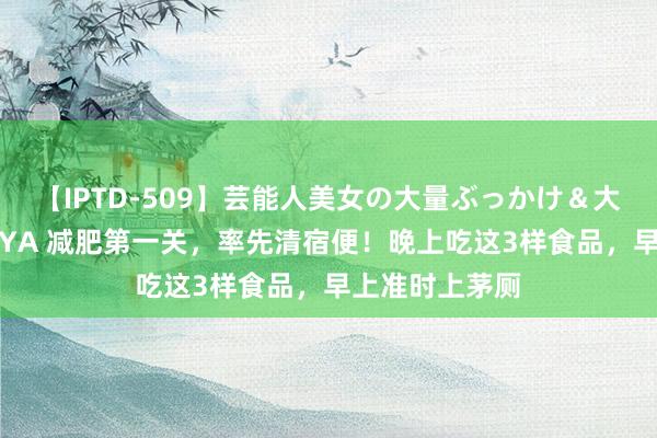 【IPTD-509】芸能人美女の大量ぶっかけ＆大量ごっくん AYA 减肥第一关，率先清宿便！晚上吃这3样食品，早上准时上茅厕