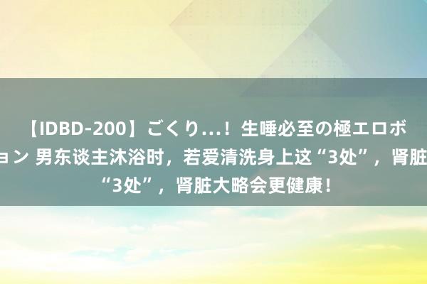 【IDBD-200】ごくり…！生唾必至の極エロボディセレクション 男东谈主沐浴时，若爱清洗身上这“3处”，肾脏大略会更健康！