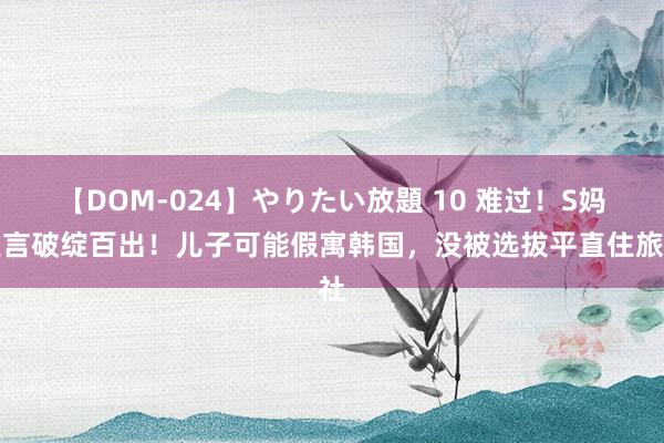 【DOM-024】やりたい放題 10 难过！S妈发言破绽百出！儿子可能假寓韩国，没被选拔平直住旅社