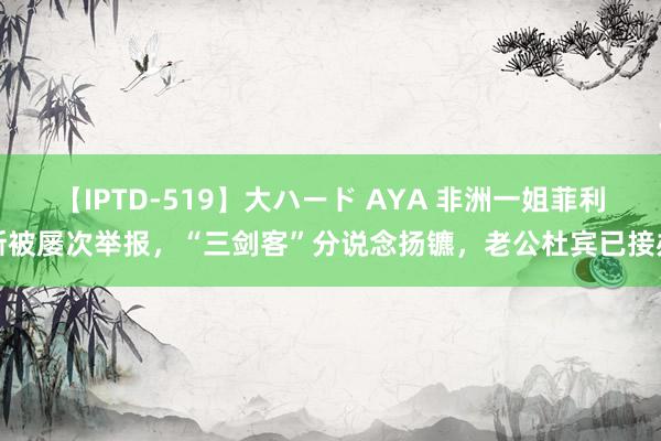 【IPTD-519】大ハード AYA 非洲一姐菲利斯被屡次举报，“三剑客”分说念扬镳，老公杜宾已接办