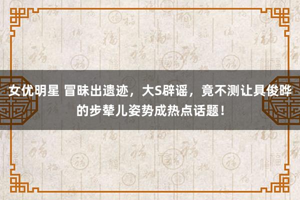 女优明星 冒昧出遗迹，大S辟谣，竟不测让具俊晔的步辇儿姿势成热点话题！