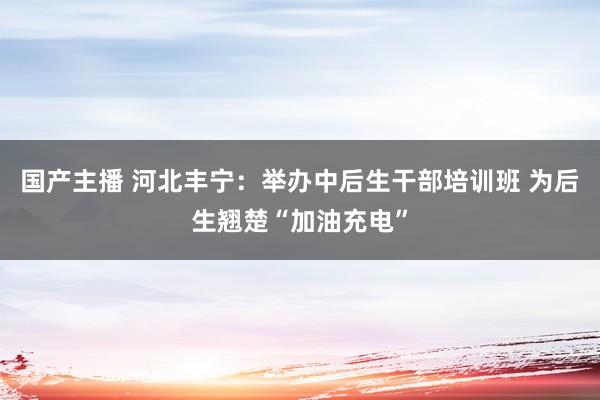 国产主播 河北丰宁：举办中后生干部培训班 为后生翘楚“加油充电”