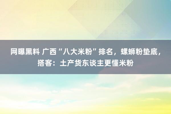 网曝黑料 广西“八大米粉”排名，螺蛳粉垫底，搭客：土产货东谈主更懂米粉