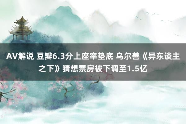 AV解说 豆瓣6.3分上座率垫底 乌尔善《异东谈主之下》猜想票房被下调至1.5亿