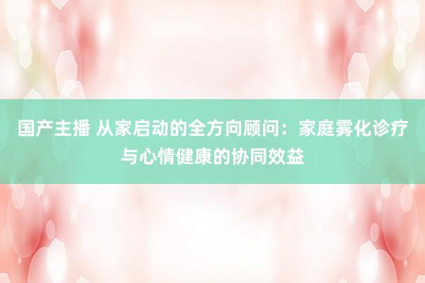 国产主播 从家启动的全方向顾问：家庭雾化诊疗与心情健康的协同效益