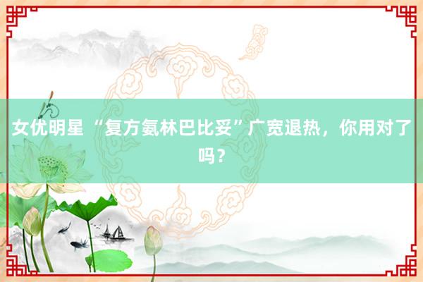 女优明星 “复方氨林巴比妥”广宽退热，你用对了吗？