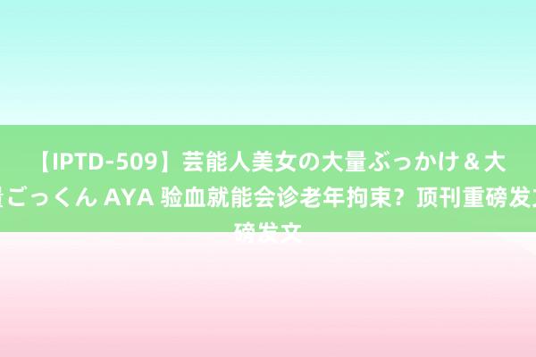 【IPTD-509】芸能人美女の大量ぶっかけ＆大量ごっくん AYA 验血就能会诊老年拘束？顶刊重磅发文