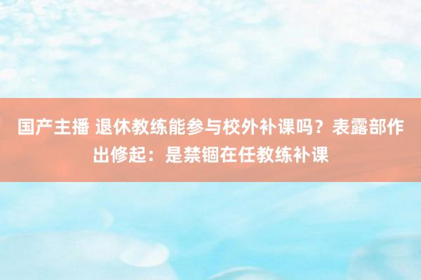 国产主播 退休教练能参与校外补课吗？表露部作出修起：是禁锢在任教练补课