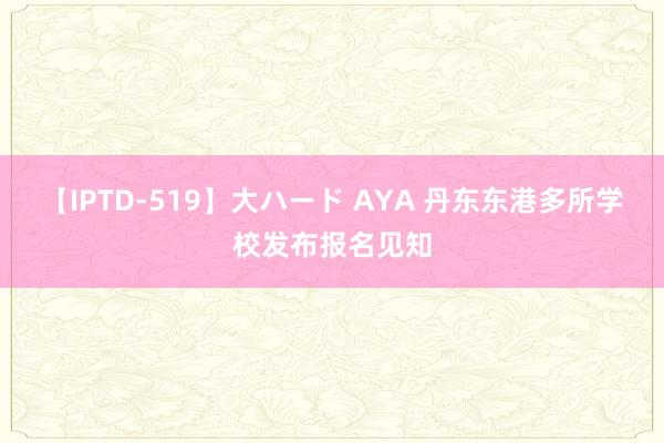 【IPTD-519】大ハード AYA 丹东东港多所学校发布报名见知