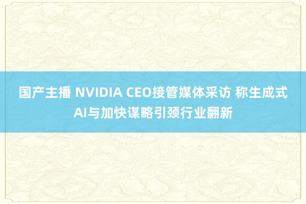 国产主播 NVIDIA CEO接管媒体采访 称生成式AI与加快谋略引颈行业翻新