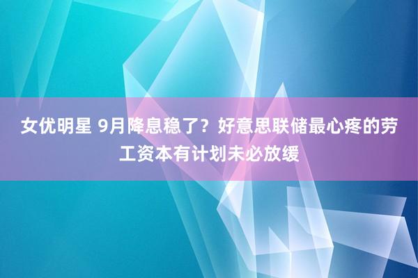 女优明星 9月降息稳了？好意思联储最心疼的劳工资本有计划未必放缓