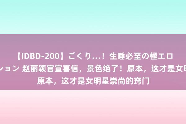 【IDBD-200】ごくり…！生唾必至の極エロボディセレクション 赵丽颖官宣喜信，景色绝了！原本，这才是女明星崇尚的窍门