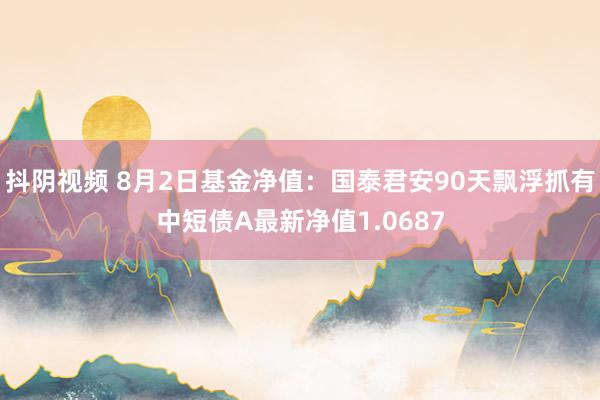 抖阴视频 8月2日基金净值：国泰君安90天飘浮抓有中短债A最新净值1.0687