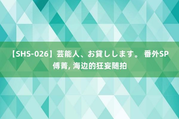 【SHS-026】芸能人、お貸しします。 番外SP 傅菁， 海边的狂妄随拍