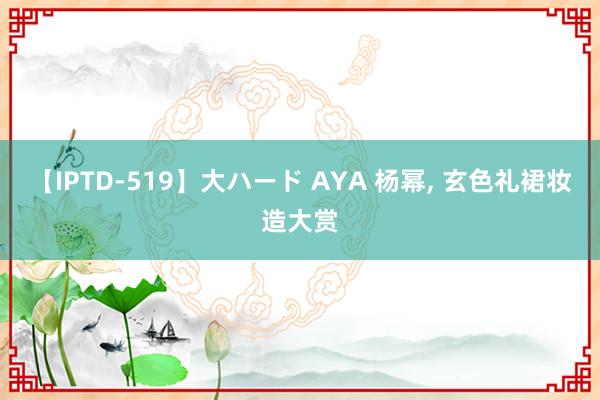 【IPTD-519】大ハード AYA 杨幂， 玄色礼裙妆造大赏