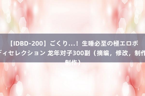 【IDBD-200】ごくり…！生唾必至の極エロボディセレクション 龙年对子300副（摘编，修改，制作）