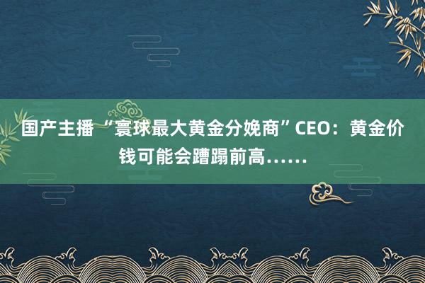 国产主播 “寰球最大黄金分娩商”CEO：黄金价钱可能会蹧蹋前高……