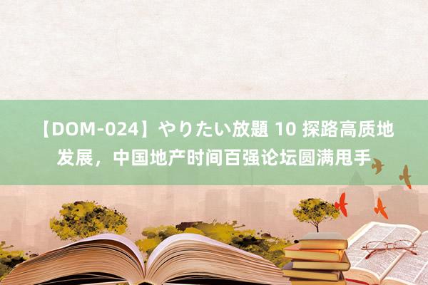 【DOM-024】やりたい放題 10 探路高质地发展，中国地产时间百强论坛圆满甩手