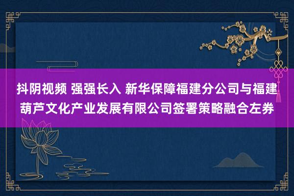 抖阴视频 强强长入 新华保障福建分公司与福建葫芦文化产业发展有限公司签署策略融合左券